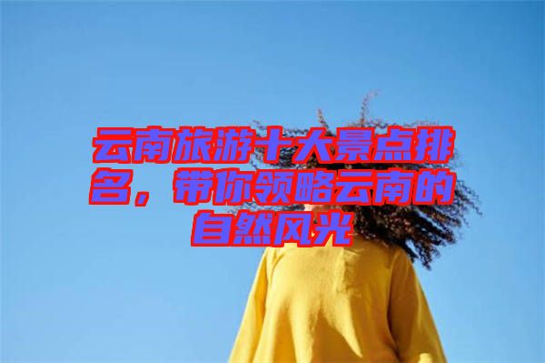 云南旅游十大景點(diǎn)排名，帶你領(lǐng)略云南的自然風(fēng)光