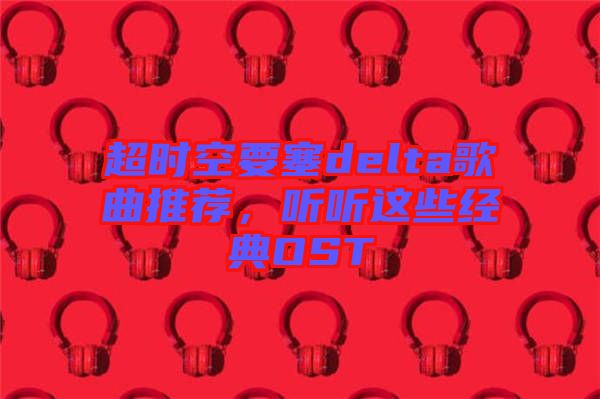 超時空要塞delta歌曲推薦，聽聽這些經(jīng)典OST