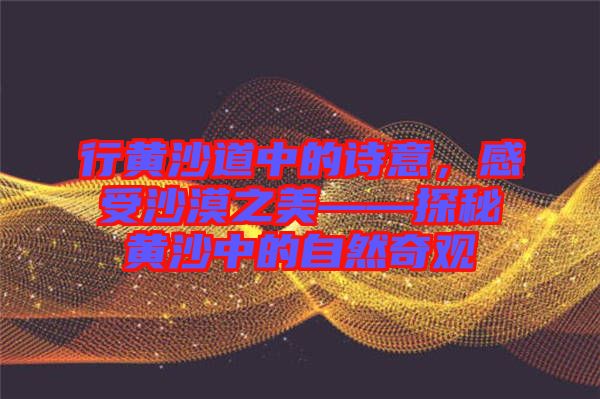 行黃沙道中的詩(shī)意，感受沙漠之美——探秘黃沙中的自然奇觀