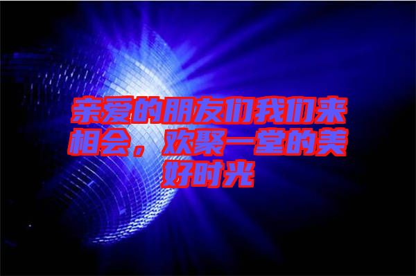 親愛的朋友們我們來相會，歡聚一堂的美好時光