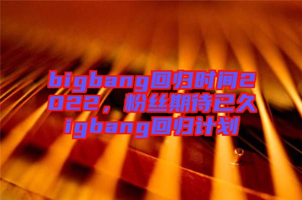 bigbang回歸時間2022，粉絲期待已久igbang回歸計劃