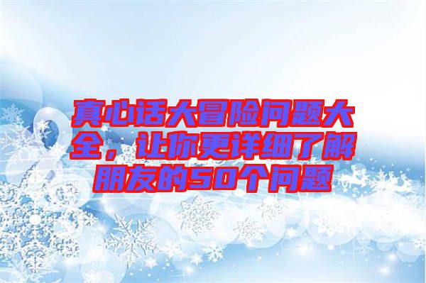 真心話大冒險(xiǎn)問(wèn)題大全，讓你更詳細(xì)了解朋友的50個(gè)問(wèn)題