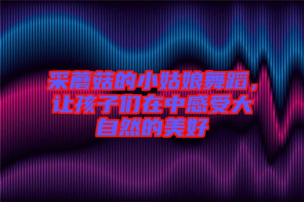 采蘑菇的小姑娘舞蹈，讓孩子們在中感受大自然的美好