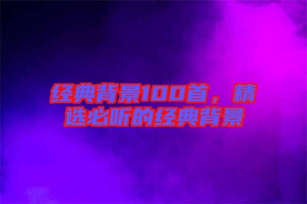 經(jīng)典背景100首，精選必聽(tīng)的經(jīng)典背景