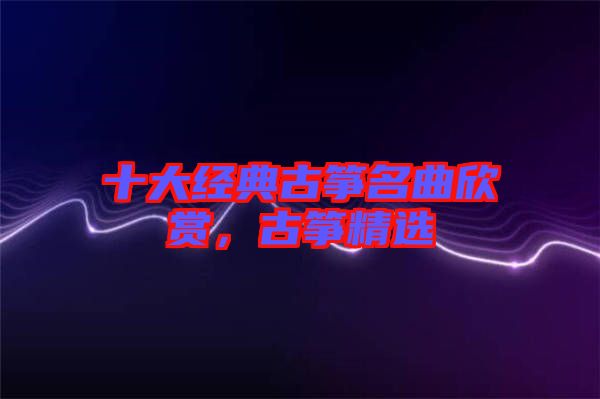 十大經(jīng)典古箏名曲欣賞，古箏精選