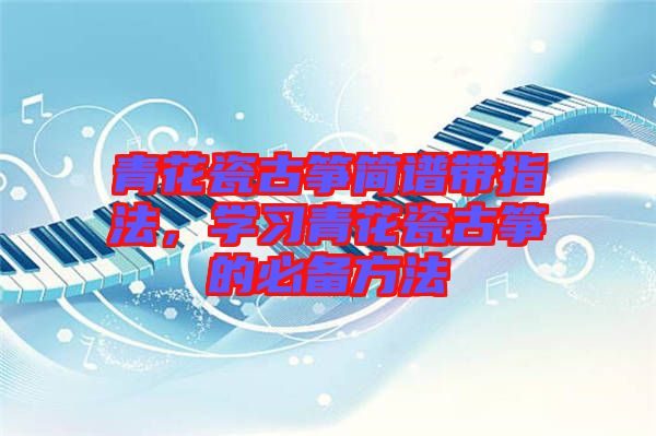 青花瓷古箏簡(jiǎn)譜帶指法，學(xué)習(xí)青花瓷古箏的必備方法