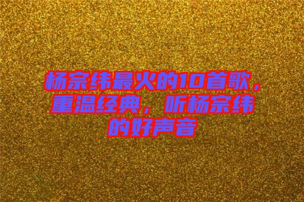 楊宗緯最火的10首歌，重溫經(jīng)典，聽楊宗緯的好聲音