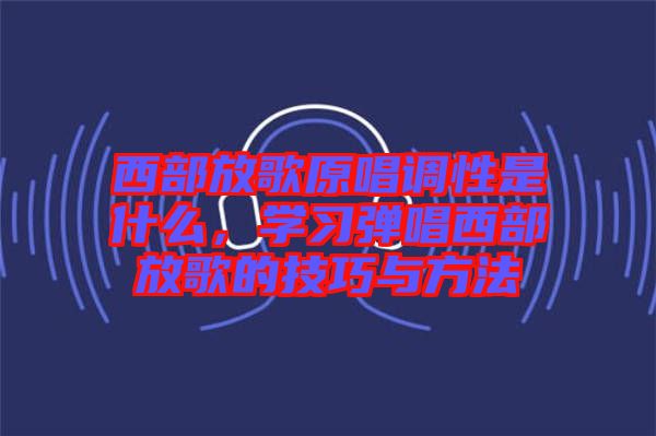 西部放歌原唱調(diào)性是什么，學(xué)習(xí)彈唱西部放歌的技巧與方法