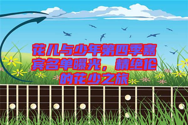 花兒與少年第四季嘉賓名單曝光，精絕倫的花少之旅