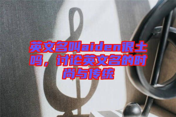 英文名叫aiden很土嗎，討論英文名的時(shí)尚與傳統(tǒng)