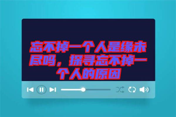 忘不掉一個(gè)人是緣未盡嗎，探尋忘不掉一個(gè)人的原因
