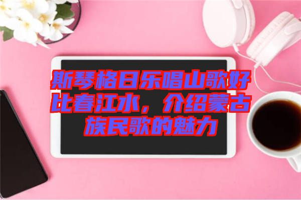 斯琴格日樂唱山歌好比春江水，介紹蒙古族民歌的魅力