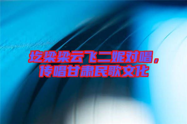 圪梁梁云飛二妮對唱，傳唱甘肅民歌文化