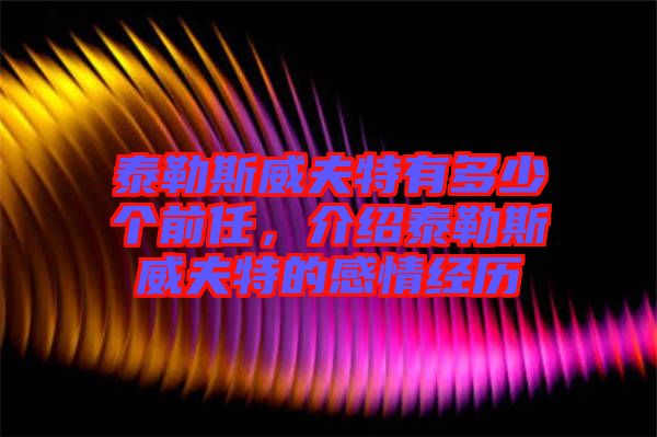 泰勒斯威夫特有多少個前任，介紹泰勒斯威夫特的感情經(jīng)歷