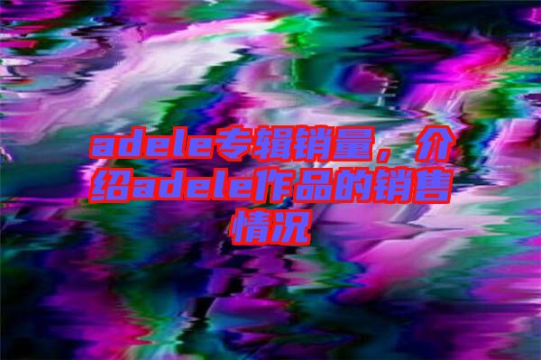 adele專輯銷量，介紹adele作品的銷售情況