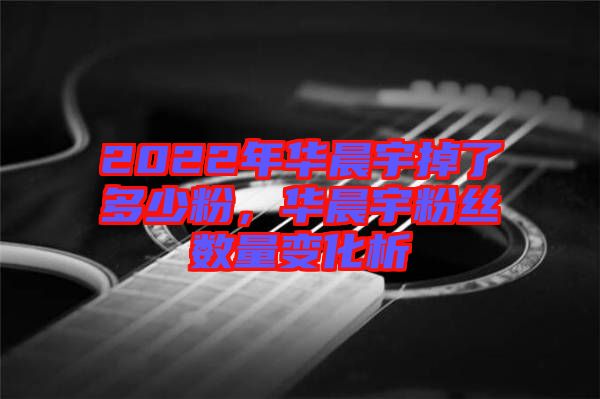 2022年華晨宇掉了多少粉，華晨宇粉絲數(shù)量變化析