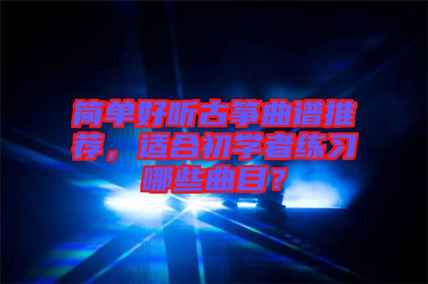 簡單好聽古箏曲譜推薦，適合初學者練習哪些曲目？