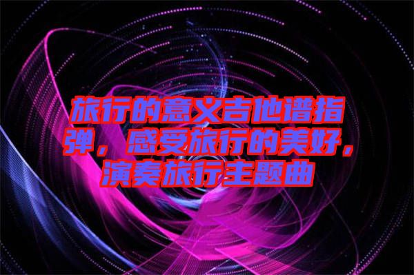 旅行的意義吉他譜指彈，感受旅行的美好，演奏旅行主題曲