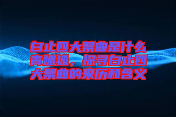 白止四大禁曲是什么青媚狐，探尋白止四大禁曲的來歷和含義