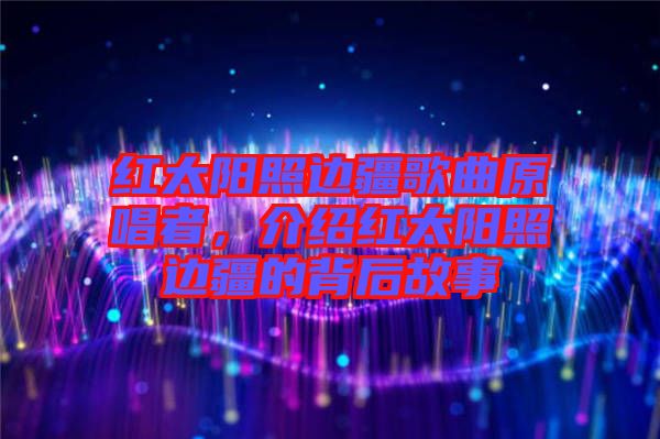 紅太陽照邊疆歌曲原唱者，介紹紅太陽照邊疆的背后故事