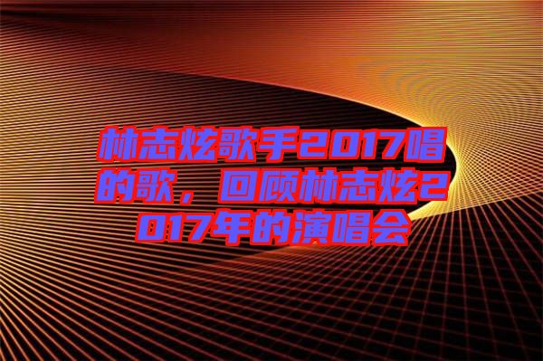 林志炫歌手2017唱的歌，回顧林志炫2017年的演唱會(huì)