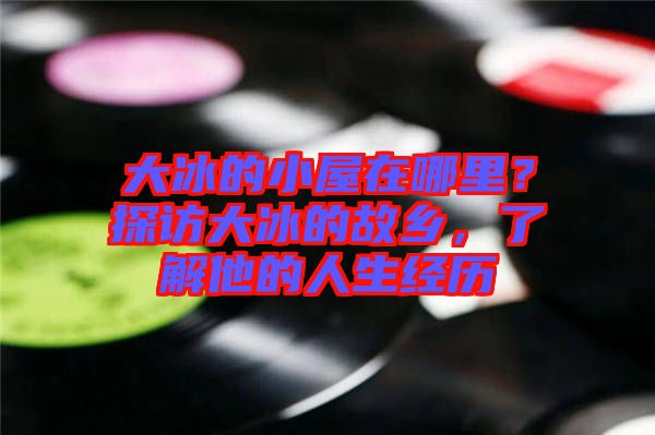 大冰的小屋在哪里？探訪大冰的故鄉(xiāng)，了解他的人生經(jīng)歷