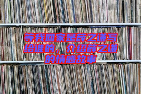 等我回家是薛之謙寫給誰的，介紹薛之謙的情感故事