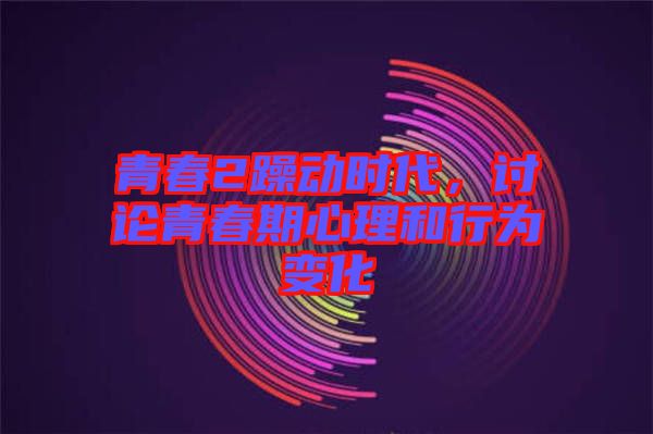 青春2躁動時代，討論青春期心理和行為變化