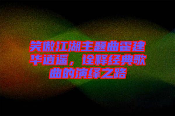 笑傲江湖主題曲霍建華逍遙，詮釋經(jīng)典歌曲的演繹之路