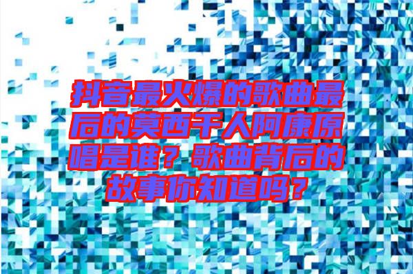 抖音最火爆的歌曲最后的莫西干人阿康原唱是誰？歌曲背后的故事你知道嗎？