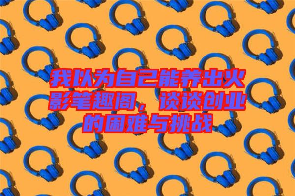 我以為自己能養(yǎng)出火影筆趣閣，談?wù)剟?chuàng)業(yè)的困難與挑戰(zhàn)
