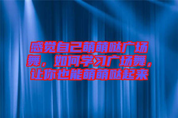 感覺自己萌萌噠廣場舞，如何學(xué)習(xí)廣場舞，讓你也能萌萌噠起來