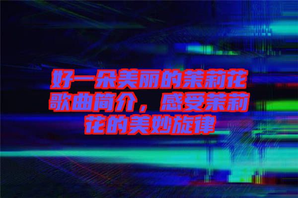 好一朵美麗的茉莉花歌曲簡介，感受茉莉花的美妙旋律