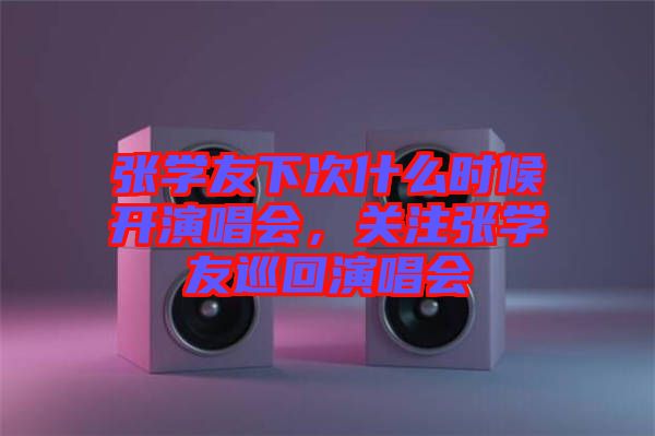 張學(xué)友下次什么時候開演唱會，關(guān)注張學(xué)友巡回演唱會