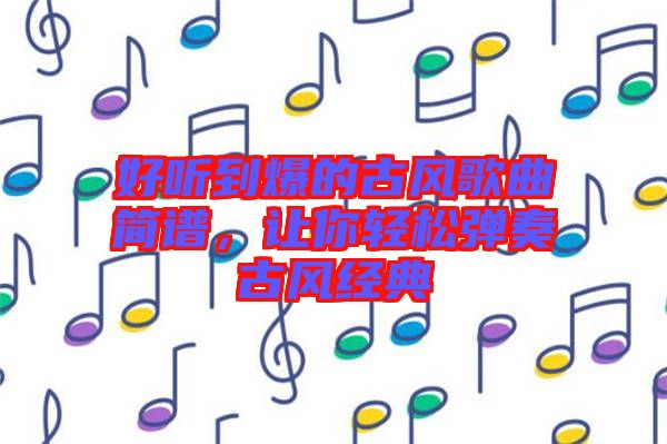 好聽(tīng)到爆的古風(fēng)歌曲簡(jiǎn)譜，讓你輕松彈奏古風(fēng)經(jīng)典
