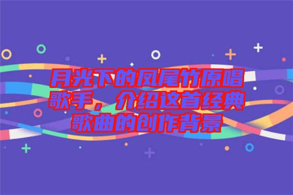 月光下的鳳尾竹原唱歌手，介紹這首經(jīng)典歌曲的創(chuàng)作背景