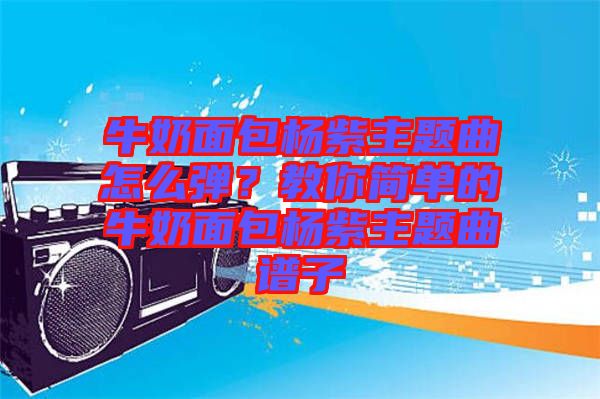 牛奶面包楊紫主題曲怎么彈？教你簡(jiǎn)單的牛奶面包楊紫主題曲譜子