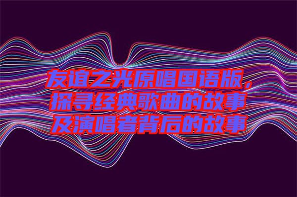友誼之光原唱國(guó)語(yǔ)版，探尋經(jīng)典歌曲的故事及演唱者背后的故事