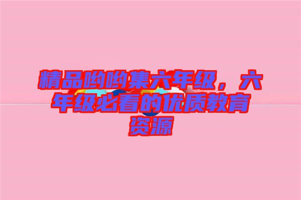 精品喲喲集六年級，六年級必看的優(yōu)質(zhì)教育資源