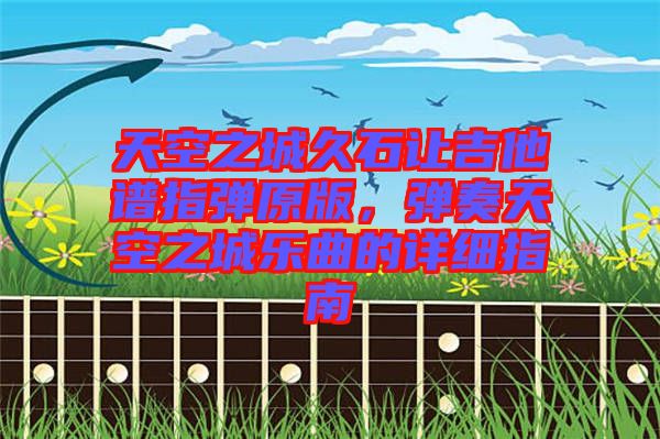 天空之城久石讓吉他譜指彈原版，彈奏天空之城樂曲的詳細(xì)指南