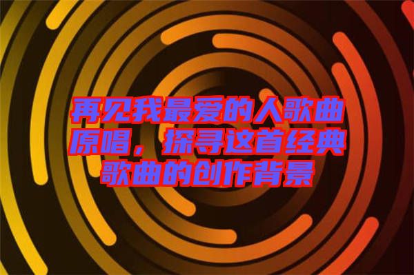 再見我最愛的人歌曲原唱，探尋這首經(jīng)典歌曲的創(chuàng)作背景