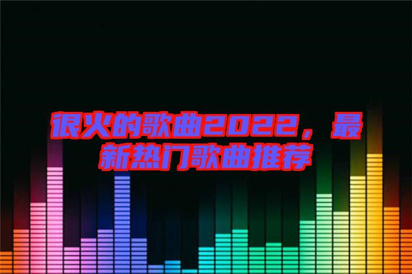 很火的歌曲2022，最新熱門(mén)歌曲推薦