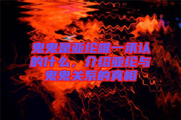 鬼鬼是亞綸唯一承認的什么，介紹亞綸與鬼鬼關(guān)系的真相