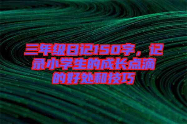 三年級日記150字，記錄小學生的成長點滴的好處和技巧