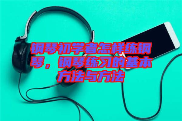 鋼琴初學(xué)者怎樣練鋼琴，鋼琴練習(xí)的基本方法與方法