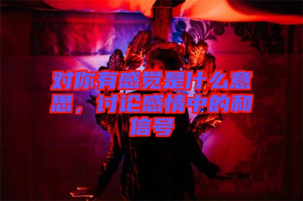 對(duì)你有感覺(jué)是什么意思，討論感情中的和信號(hào)