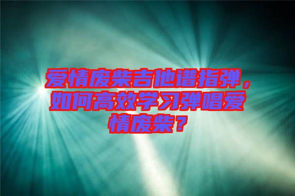 愛情廢柴吉他譜指彈，如何高效學(xué)習(xí)彈唱愛情廢柴？