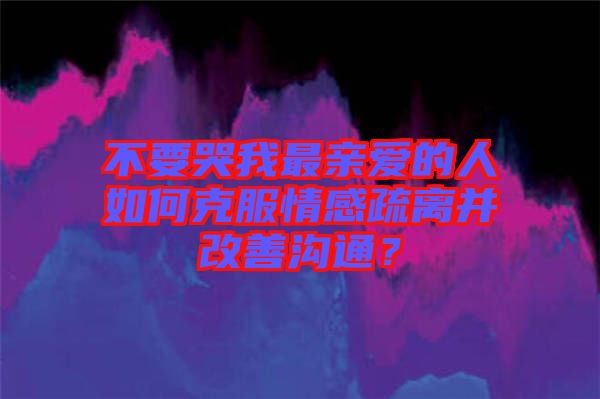 不要哭我最親愛的人如何克服情感疏離并改善溝通？