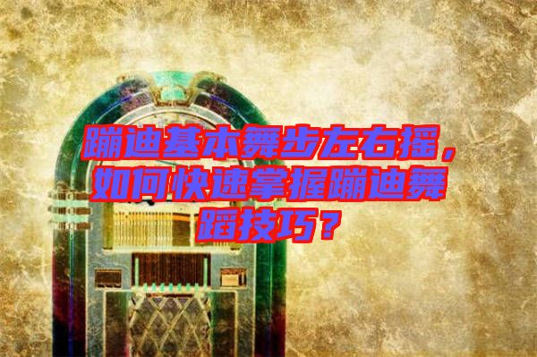 蹦迪基本舞步左右搖，如何快速掌握蹦迪舞蹈技巧？