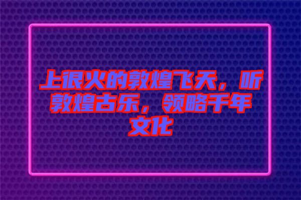 上很火的敦煌飛天，聽敦煌古樂，領(lǐng)略千年文化